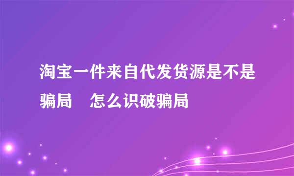 淘宝一件来自代发货源是不是骗局 怎么识破骗局