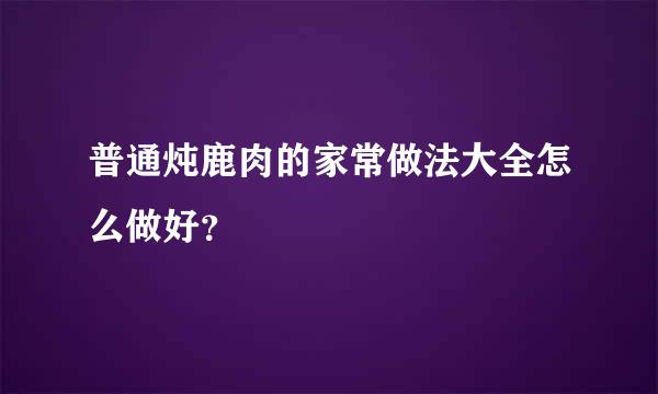 普通炖鹿肉的家常做法大全怎么做好？