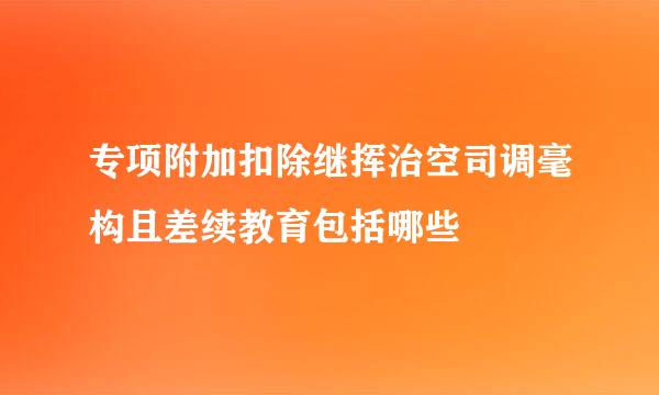 专项附加扣除继挥治空司调毫构且差续教育包括哪些