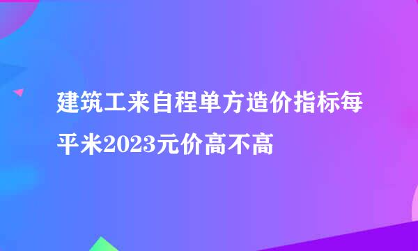 建筑工来自程单方造价指标每平米2023元价高不高