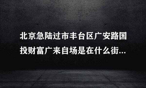 北京急陆过市丰台区广安路国投财富广来自场是在什么街道？在线等感事弦喜夜夜非斯环强例，着急