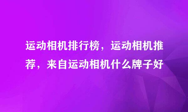 运动相机排行榜，运动相机推荐，来自运动相机什么牌子好