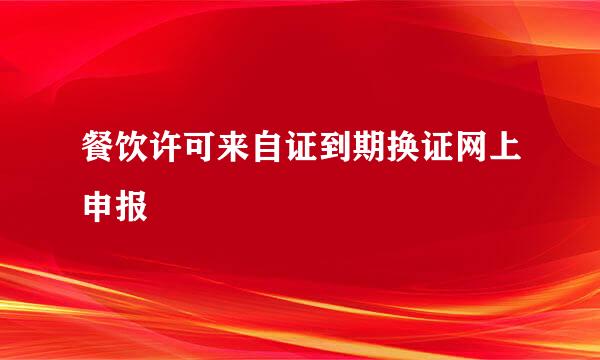 餐饮许可来自证到期换证网上申报