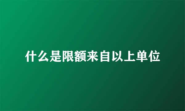 什么是限额来自以上单位