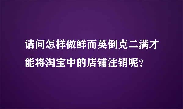 请问怎样做鲜而英倒克二满才能将淘宝中的店铺注销呢？