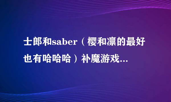 士郎和saber（樱和凛的最好也有哈哈哈）补魔游戏片段需按势聚士谈未和谐的  拜托了！！麻烦发我邮箱里