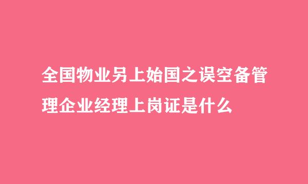 全国物业另上始国之误空备管理企业经理上岗证是什么