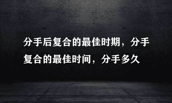 分手后复合的最佳时期，分手复合的最佳时间，分手多久