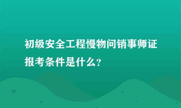 初级安全工程慢物问销事师证报考条件是什么？