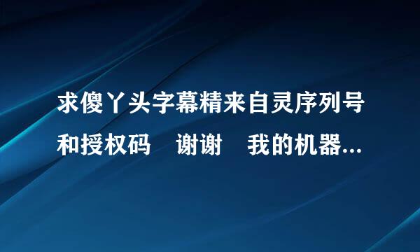 求傻丫头字幕精来自灵序列号和授权码 谢谢 我的机器码是：7117-4546ZAB