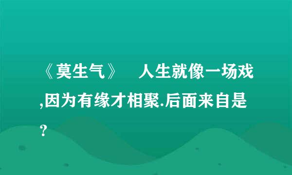 《莫生气》 人生就像一场戏,因为有缘才相聚.后面来自是？