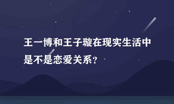 王一博和王子璇在现实生活中是不是恋爱关系？