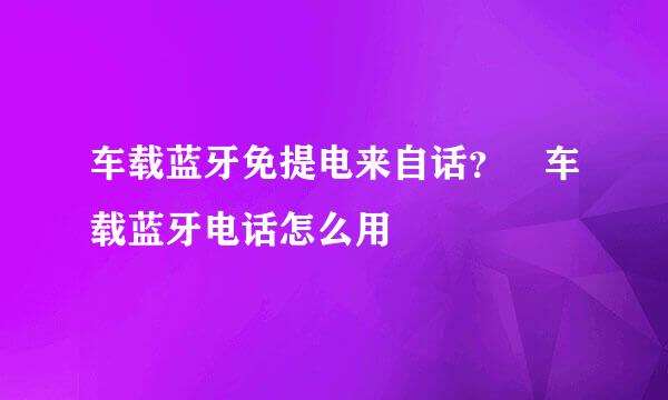 车载蓝牙免提电来自话？ 车载蓝牙电话怎么用