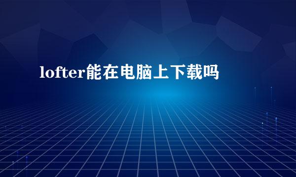 lofter能在电脑上下载吗