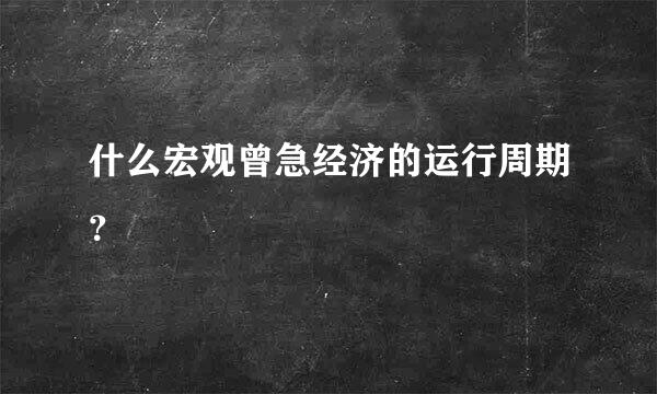 什么宏观曾急经济的运行周期？