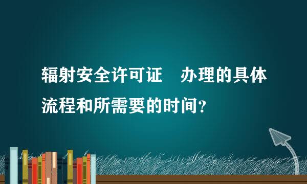 辐射安全许可证 办理的具体流程和所需要的时间？