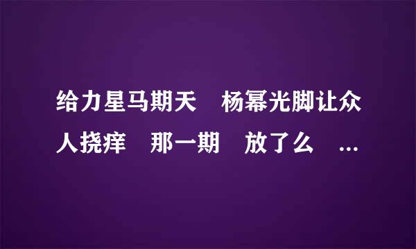 给力星马期天 杨幂光脚让众人挠痒 那一期 放了么 是第几期