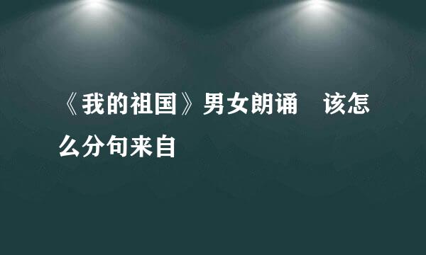 《我的祖国》男女朗诵 该怎么分句来自