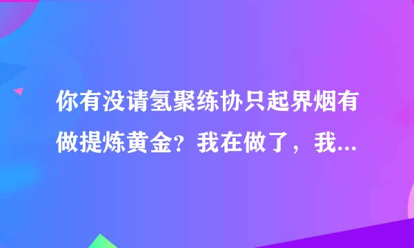 你有没请氢聚练协只起界烟有做提炼黄金？我在做了，我感觉我被骗了，来自投了一万多。血本无归。