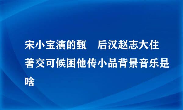 宋小宝演的甄嬛后汉赵志大住著交可候困他传小品背景音乐是啥