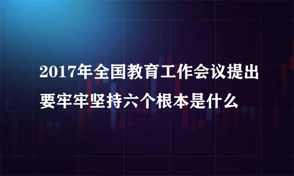 2017年全国教育工作会议提出要牢牢坚持六个根本是什么