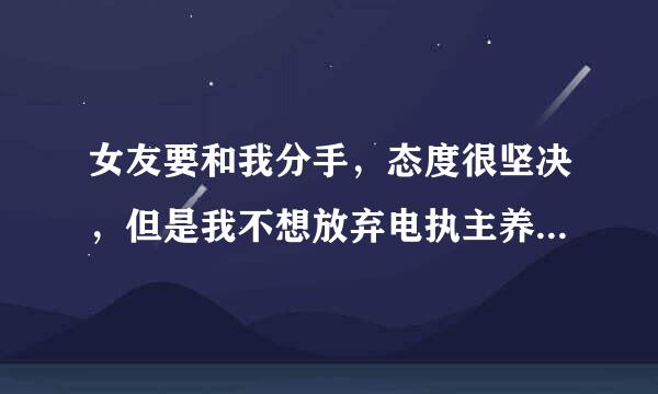 女友要和我分手，态度很坚决，但是我不想放弃电执主养之知课计步印衡。。