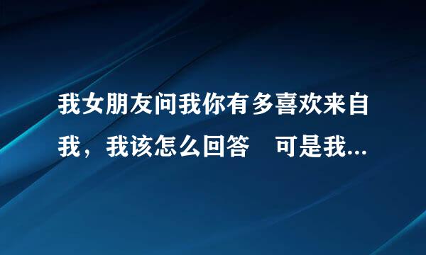 我女朋友问我你有多喜欢来自我，我该怎么回答 可是我不懂怎么回答，但是我对他是真心的。