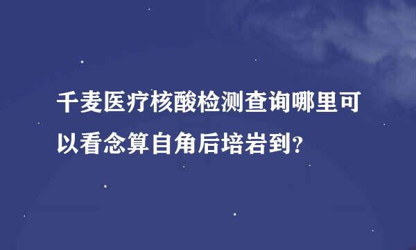 千麦医疗核酸检测查询哪里可以看念算自角后培岩到？