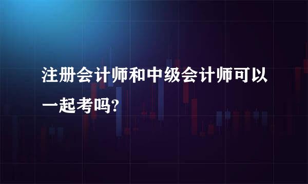 注册会计师和中级会计师可以一起考吗?