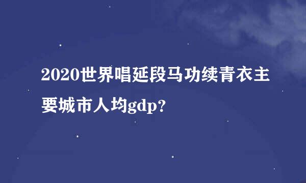 2020世界唱延段马功续青衣主要城市人均gdp？