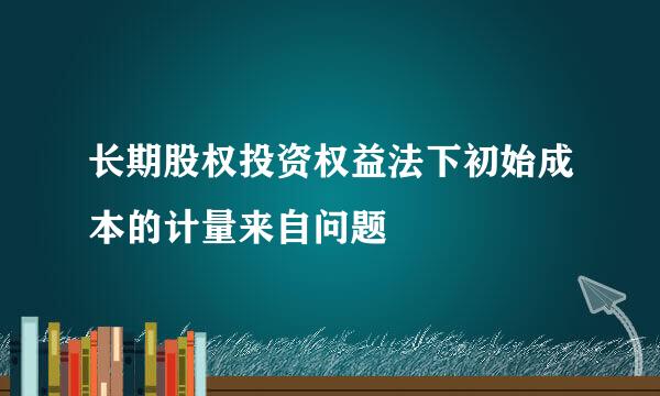 长期股权投资权益法下初始成本的计量来自问题