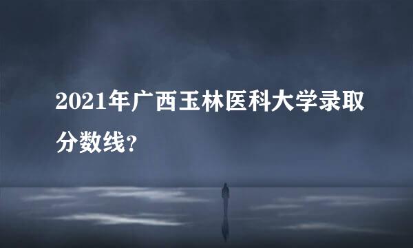 2021年广西玉林医科大学录取分数线？