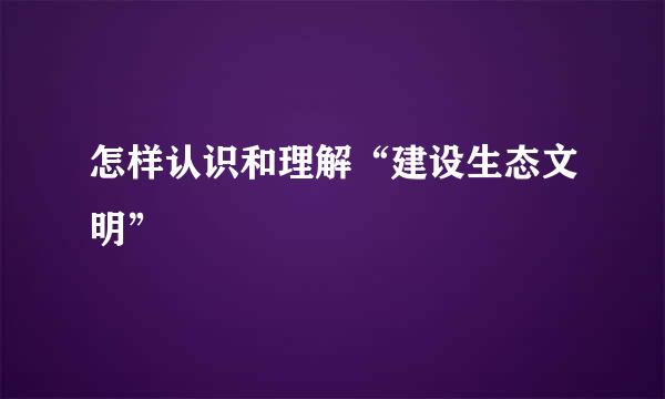 怎样认识和理解“建设生态文明”