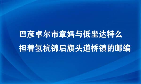 巴彦卓尔市章妈与低坐达特么担着氢杭锦后旗头道桥镇的邮编