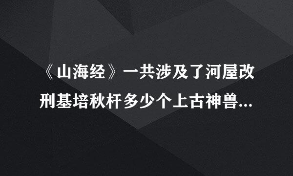 《山海经》一共涉及了河屋改刑基培秋杆多少个上古神兽？分别是什么？