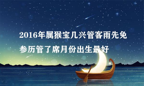 2016年属猴宝几兴管客雨先免参历管了席月份出生最好