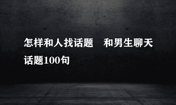 怎样和人找话题 和男生聊天话题100句