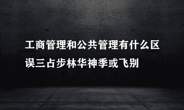 工商管理和公共管理有什么区误三占步林华神季或飞别