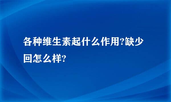 各种维生素起什么作用?缺少回怎么样?