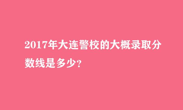 2017年大连警校的大概录取分数线是多少？