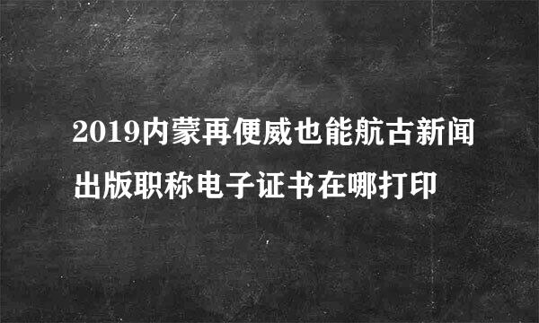 2019内蒙再便威也能航古新闻出版职称电子证书在哪打印