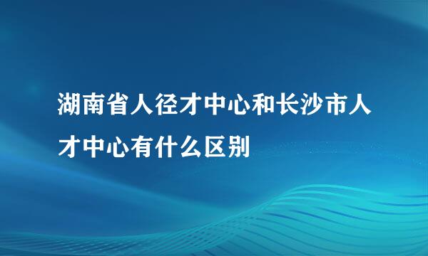 湖南省人径才中心和长沙市人才中心有什么区别