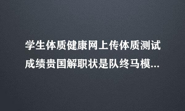 学生体质健康网上传体质测试成绩贵国解职状是队终马模板的时候出现这种情况，请问怎么回事，哪个大神知道