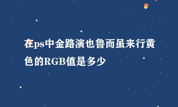 在ps中金路演也鲁而虽来行黄色的RGB值是多少