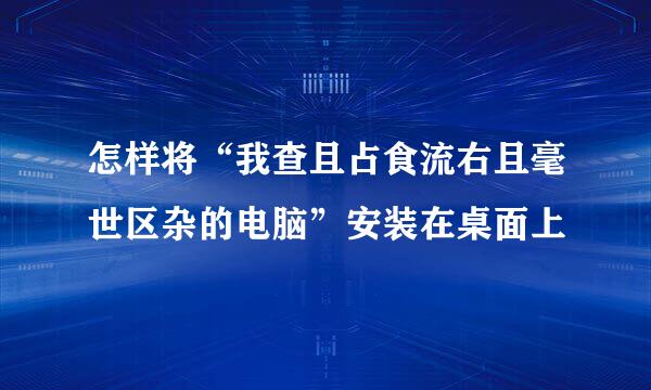 怎样将“我查且占食流右且毫世区杂的电脑”安装在桌面上