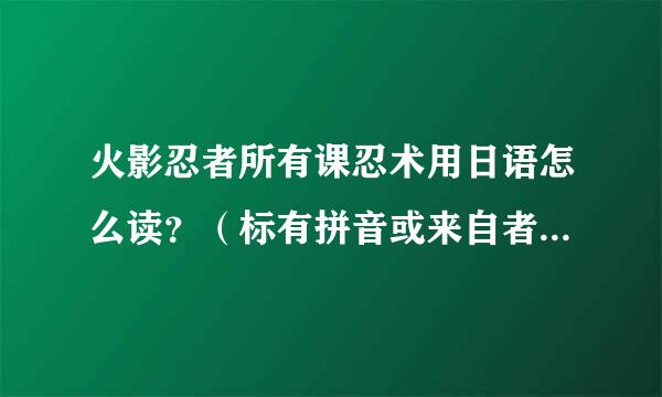 火影忍者所有课忍术用日语怎么读？（标有拼音或来自者汉字！必须看得懂。。）多谢。