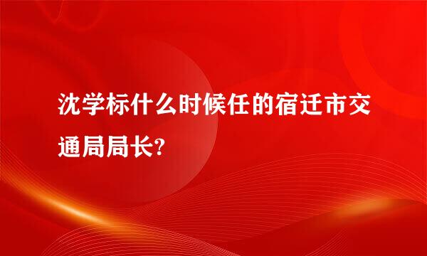 沈学标什么时候任的宿迁市交通局局长?