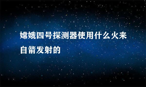 嫦娥四号探测器使用什么火来自箭发射的