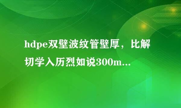 hdpe双壁波纹管壁厚，比解切学入历烈如说300mm、500mm的管壁厚，能不能给我传个各种型号管壁厚表，急用谢谢了