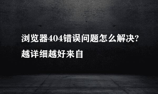 浏览器404错误问题怎么解决?越详细越好来自